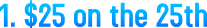 1. $25 on the 25th 1. $25 on the 25th